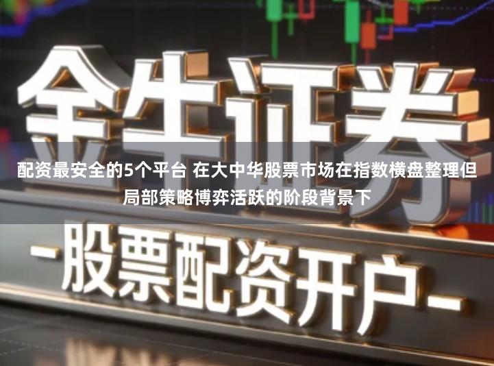 配资最安全的5个平台 在大中华股票市场在指数横盘整理但局部策略博弈活跃的阶段背景下