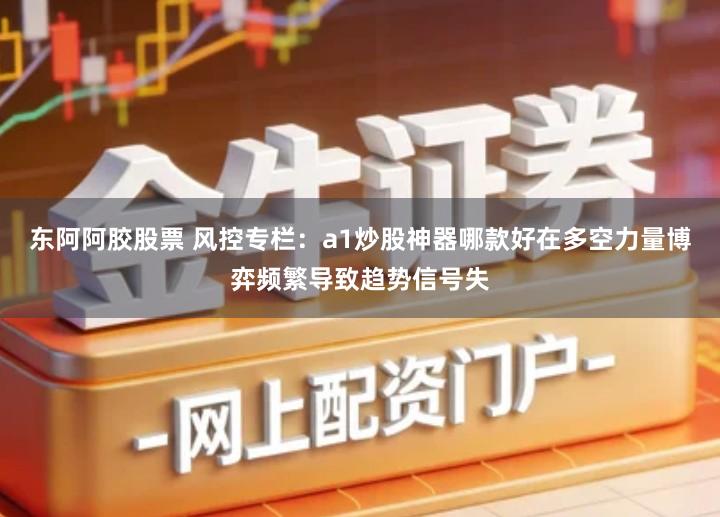 东阿阿胶股票 风控专栏：a1炒股神器哪款好在多空力量博弈频繁导致趋势信号失