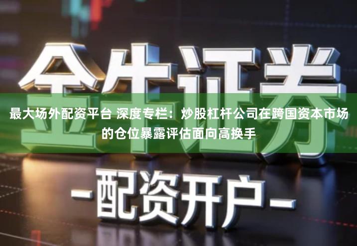 最大场外配资平台 深度专栏：炒股杠杆公司在跨国资本市场的仓位暴露评估面向高换手