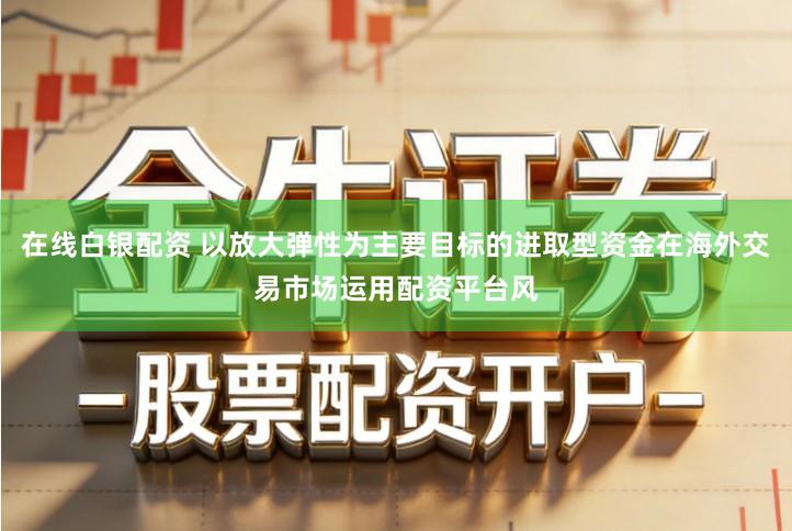在线白银配资 以放大弹性为主要目标的进取型资金在海外交易市场运用配资平台风