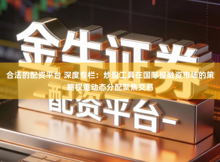 合法的配资平台 深度专栏：炒股工具在国际投融资市场的策略权重动态分配聚焦交易