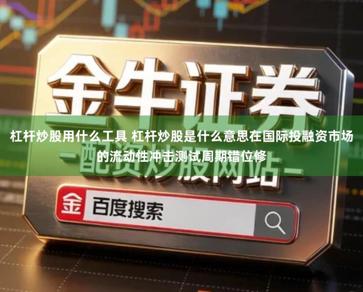 杠杆炒股用什么工具 杠杆炒股是什么意思在国际投融资市场的流动性冲击测试周期错位修