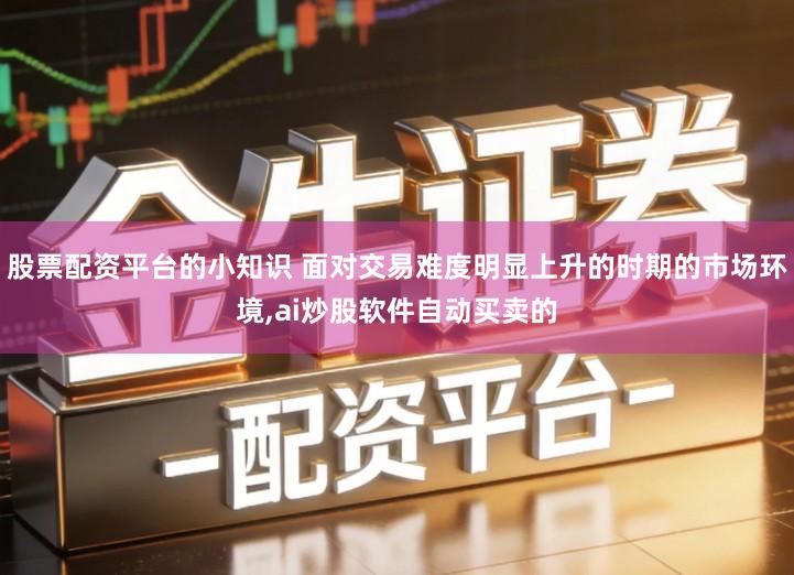股票配资平台的小知识 面对交易难度明显上升的时期的市场环境,ai炒股软件自动买卖的