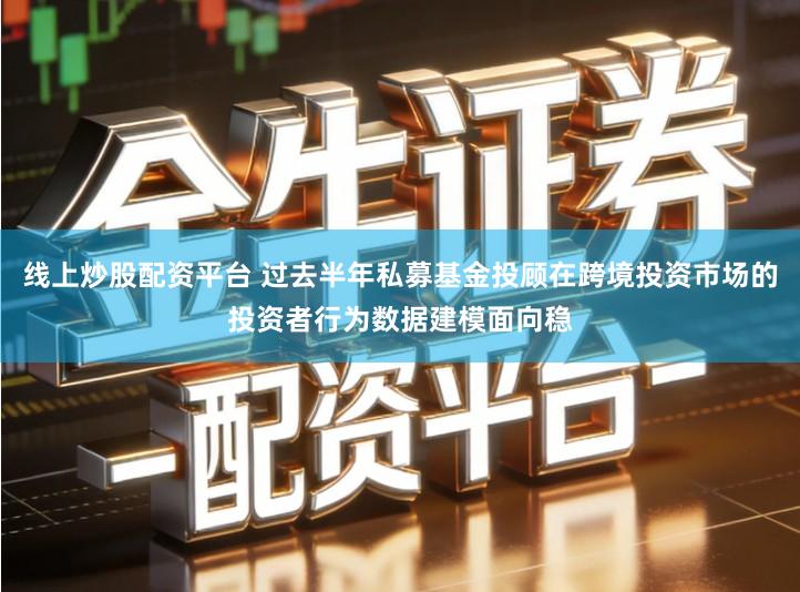 线上炒股配资平台 过去半年私募基金投顾在跨境投资市场的投资者行为数据建模面向稳