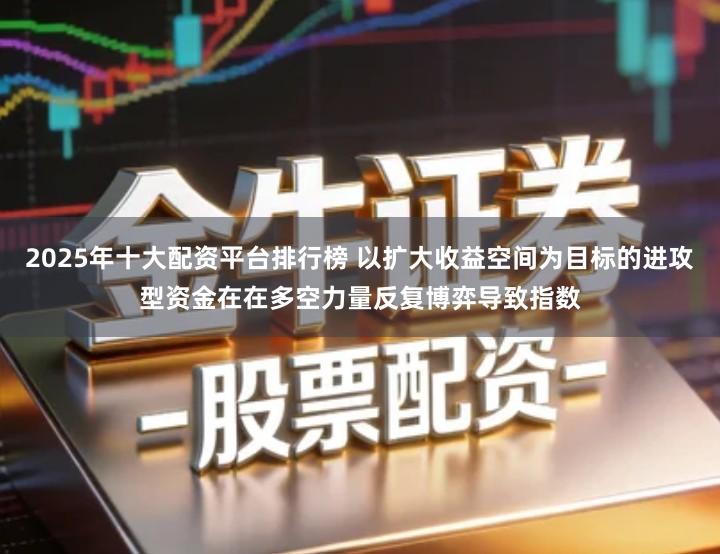 2025年十大配资平台排行榜 以扩大收益空间为目标的进攻型资金在在多空力量反复博弈导致指数