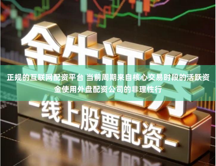 正规的互联网配资平台 当前周期来自核心交易时段的活跃资金使用外盘配资公司的非理性行